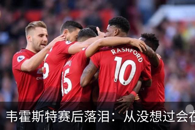 韦霍斯特赛后落泪：从没想过会在今天回家，这是我最后的机会了