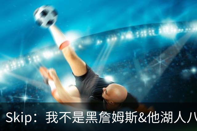Skip：我不是黑詹姆斯&他湖人八年表现平庸 我最多只能给他打C